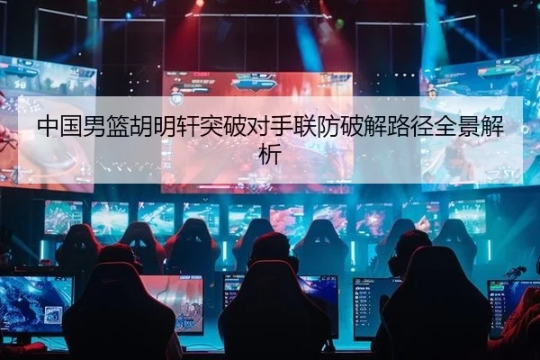 中国男篮胡明轩突破对手联防破解路径全景解析