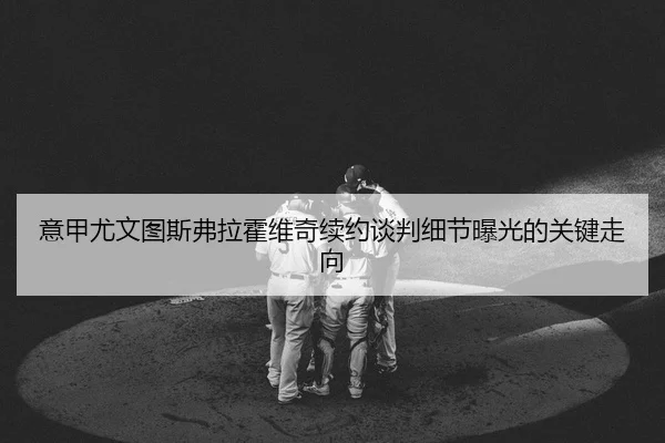 意甲尤文图斯弗拉霍维奇续约谈判细节曝光的关键走向